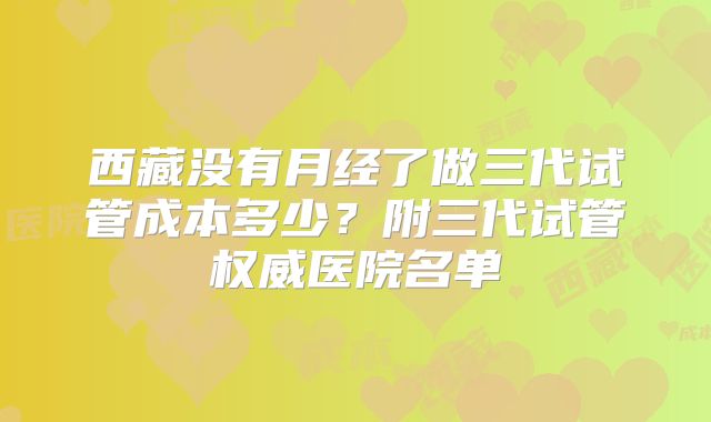 西藏没有月经了做三代试管成本多少?附三代试管权威医院名单