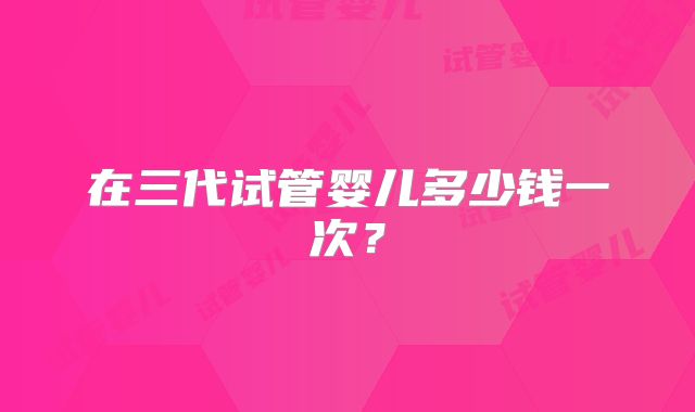 在三代试管婴儿多少钱一次？