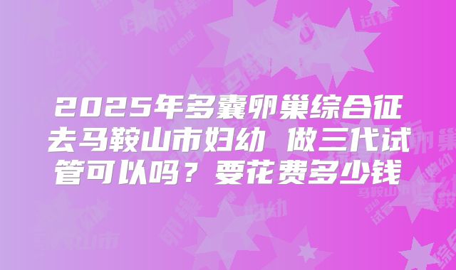 2025年多囊卵巢综合征去马鞍山市妇幼 做三代试管可以吗？要花费多少钱
