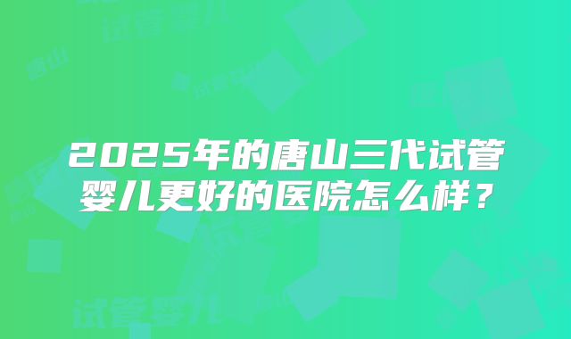 2025年的唐山三代试管婴儿更好的医院怎么样？