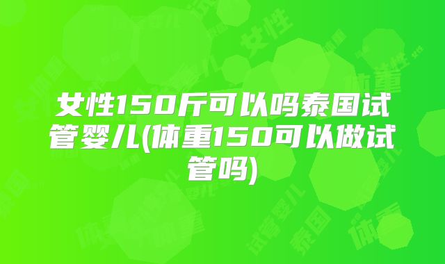 女性150斤可以吗泰国试管婴儿(体重150可以做试管吗)
