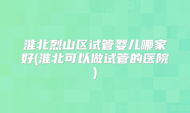淮北烈山区试管婴儿哪家好(淮北可以做试管的医院)