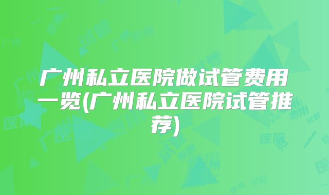 广州私立医院做试管费用一览(广州私立医院试管推荐)