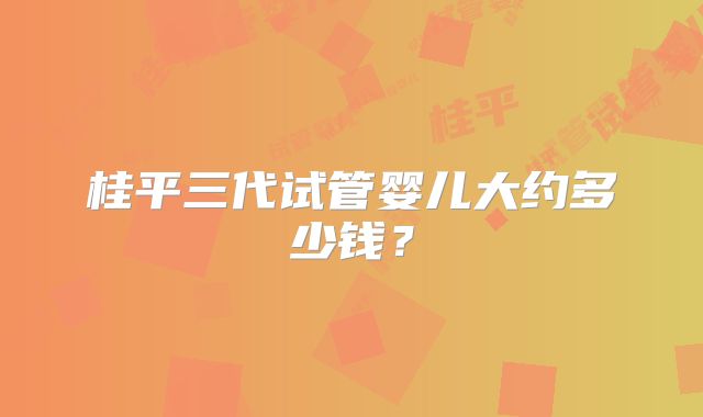 桂平三代试管婴儿大约多少钱？