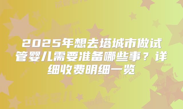 2025年想去塔城市做试管婴儿需要准备哪些事?详细收费明细一览