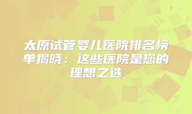 太原试管婴儿医院排名榜单揭晓：这些医院是您的理想之选