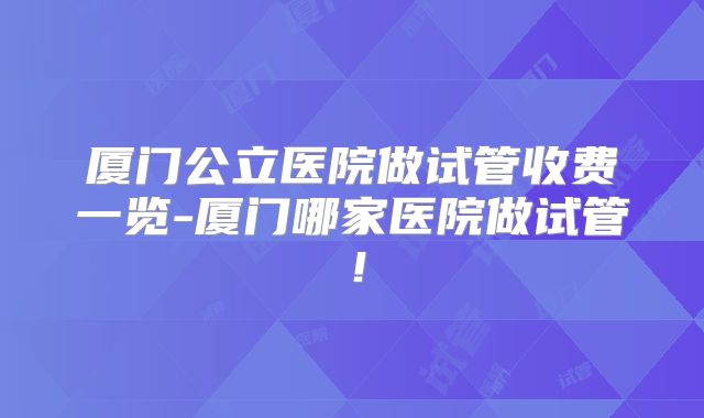 厦门公立医院做试管收费一览-厦门哪家医院做试管！