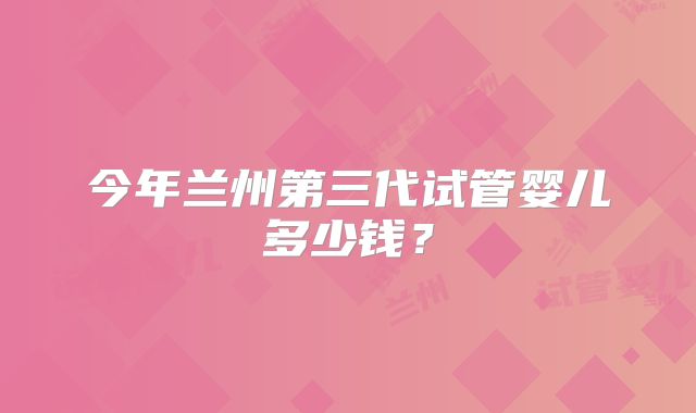 今年兰州第三代试管婴儿多少钱？