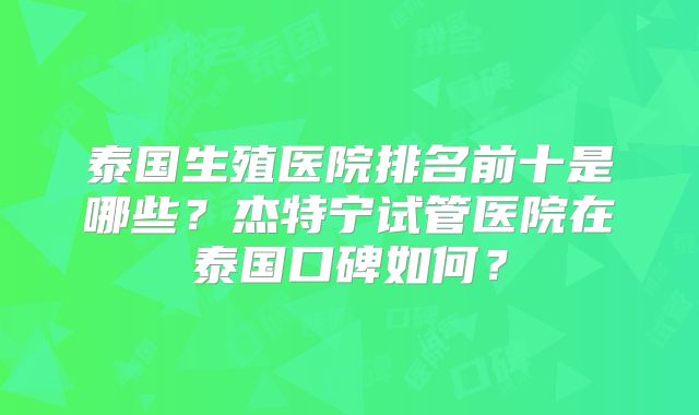泰国生殖医院排名前十是哪些？杰特宁试管医院在泰国口碑如何？