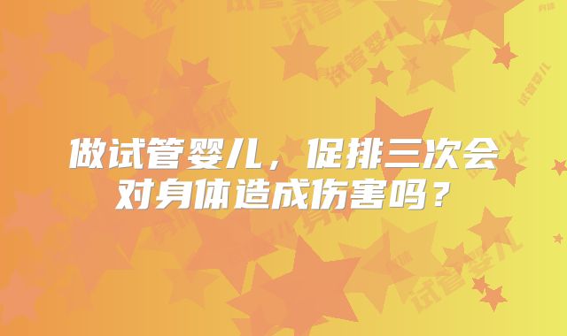 做试管婴儿，促排三次会对身体造成伤害吗？