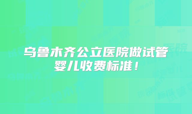 乌鲁木齐公立医院做试管婴儿收费标准!