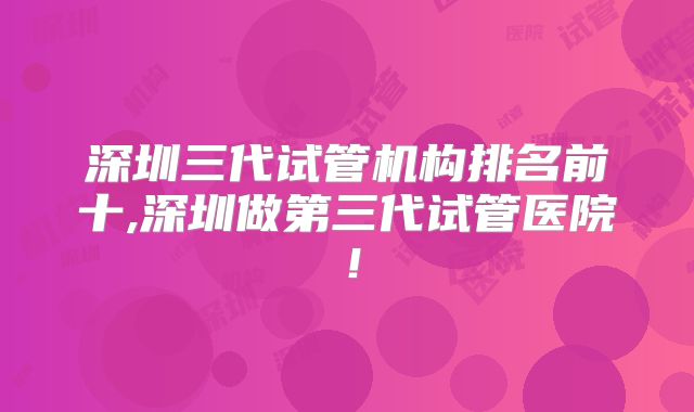 深圳三代试管机构排名前十,深圳做第三代试管医院!