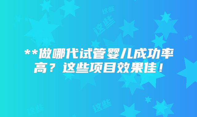 **做哪代试管婴儿成功率高?这些项目效果佳!
