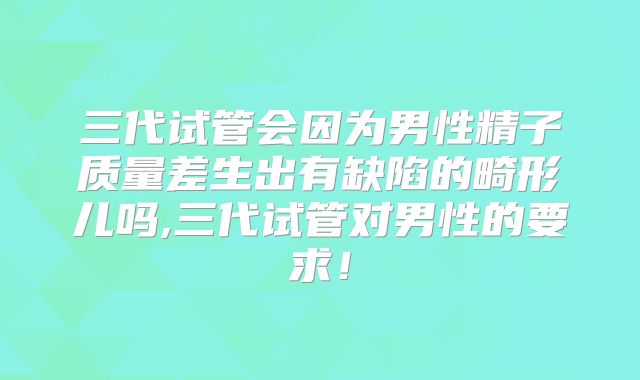 三代试管会因为男性精子质量差生出有缺陷的畸形儿吗,三代试管对男性的要求！