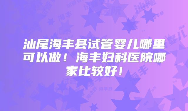 汕尾海丰县试管婴儿哪里可以做！海丰妇科医院哪家比较好！