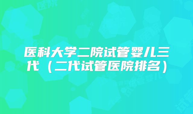 医科大学二院试管婴儿三代（二代试管医院排名）
