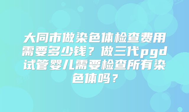 大同市做染色体检查费用需要多少钱？做三代pgd试管婴儿需要检查所有染色体吗？