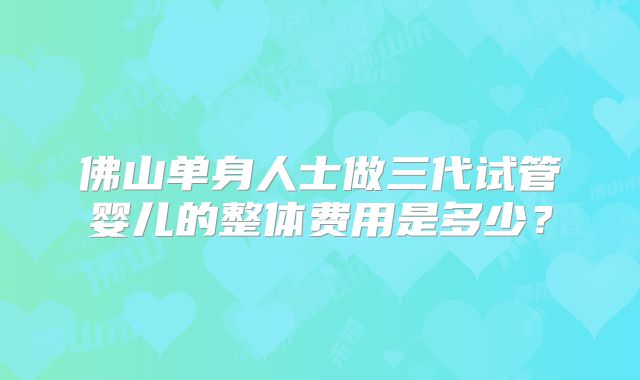佛山单身人士做三代试管婴儿的整体费用是多少?