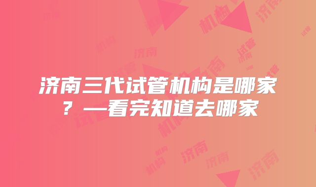 济南三代试管机构是哪家?—看完知道去哪家