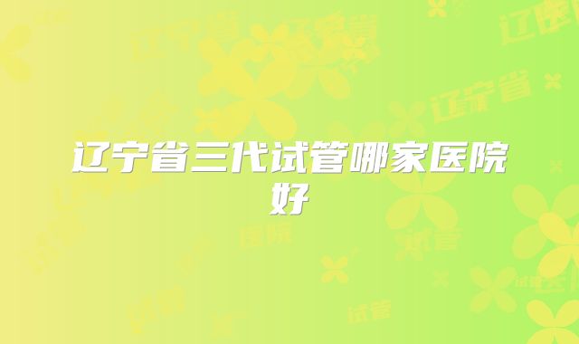 辽宁省三代试管哪家医院好