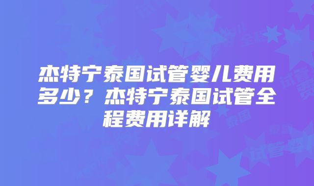 杰特宁泰国试管婴儿费用多少？杰特宁泰国试管全程费用详解