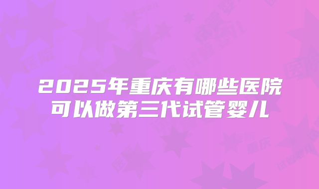 2025年重庆有哪些医院可以做第三代试管婴儿