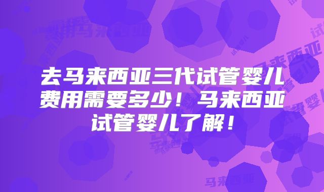 去马来西亚三代试管婴儿费用需要多少！马来西亚试管婴儿了解！
