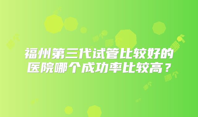 福州第三代试管比较好的医院哪个成功率比较高？