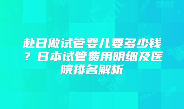 赴日做试管婴儿要多少钱？日本试管费用明细及医院排名解析