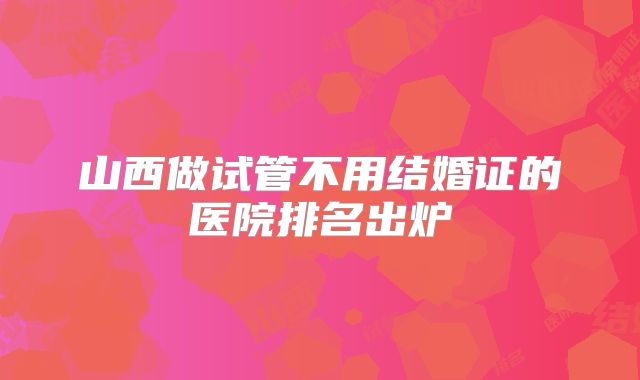 山西做试管不用结婚证的医院排名出炉