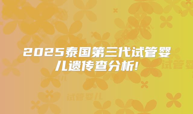 2025泰国第三代试管婴儿遗传查分析!