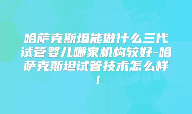 哈萨克斯坦能做什么三代试管婴儿哪家机构较好-哈萨克斯坦试管技术怎么样！