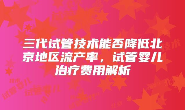 三代试管技术能否降低北京地区流产率，试管婴儿治疗费用解析