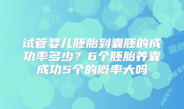 试管婴儿胚胎到囊胚的成功率多少?6个胚胎养囊成功5个的概率大吗