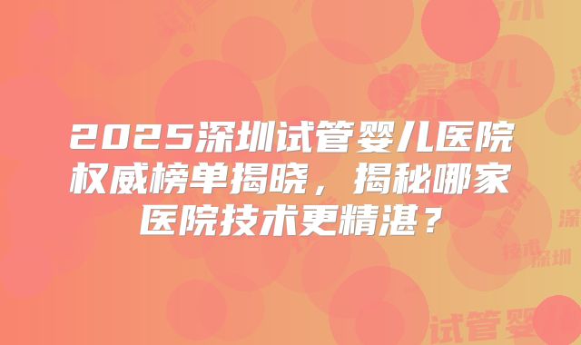 2025深圳试管婴儿医院权威榜单揭晓，揭秘哪家医院技术更精湛？