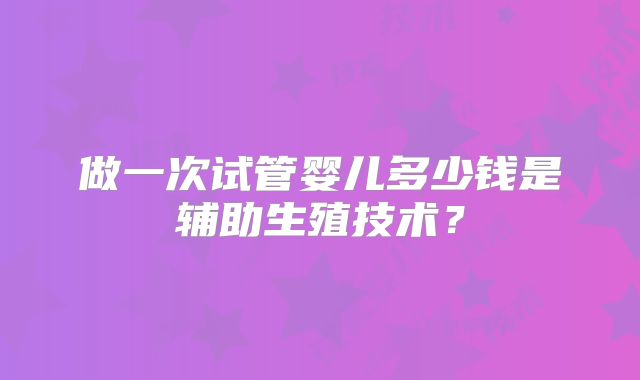 做一次试管婴儿多少钱是辅助生殖技术？