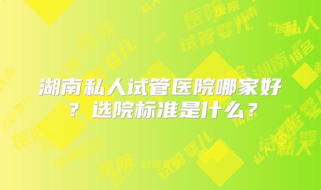 湖南私人试管医院哪家好？选院标准是什么？