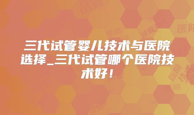 三代试管婴儿技术与医院选择_三代试管哪个医院技术好！