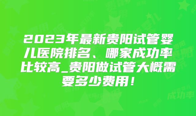 2023年最新贵阳试管婴儿医院排名、哪家成功率比较高_贵阳做试管大概需要多少费用!