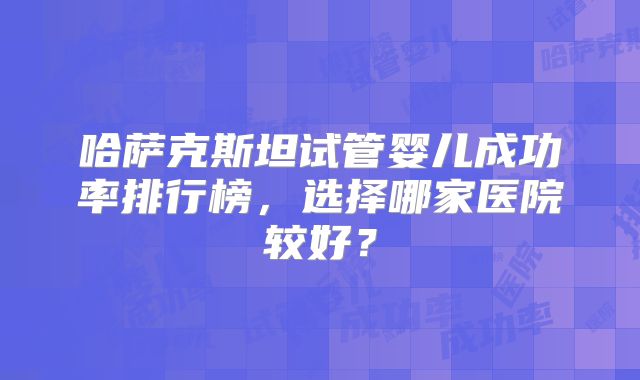 哈萨克斯坦试管婴儿成功率排行榜，选择哪家医院较好？