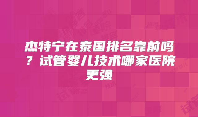 杰特宁在泰国排名靠前吗？试管婴儿技术哪家医院更强