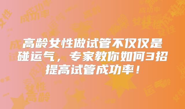 高龄女性做试管不仅仅是碰运气,专家教你如何3招提高试管成功率!