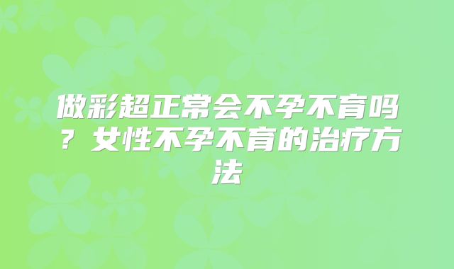 做彩超正常会不孕不育吗？女性不孕不育的治疗方法