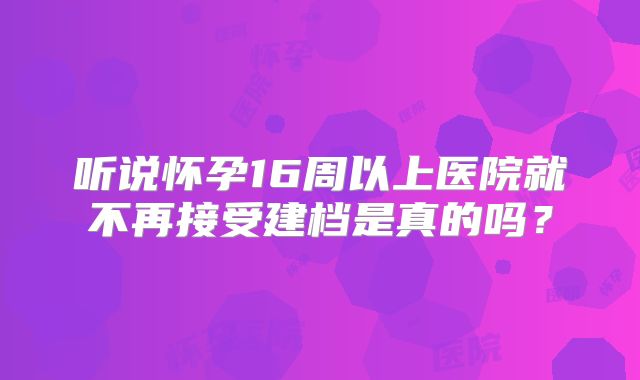 听说怀孕16周以上医院就不再接受建档是真的吗?