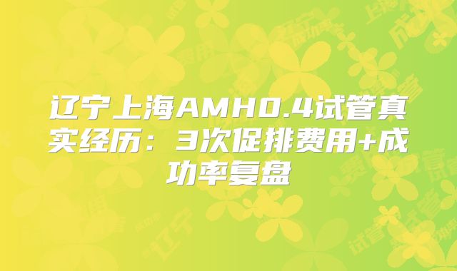 辽宁上海AMH0.4试管真实经历：3次促排费用+成功率复盘