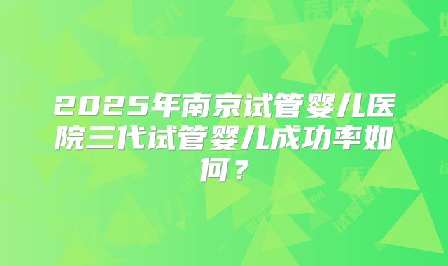 2025年南京试管婴儿医院三代试管婴儿成功率如何？