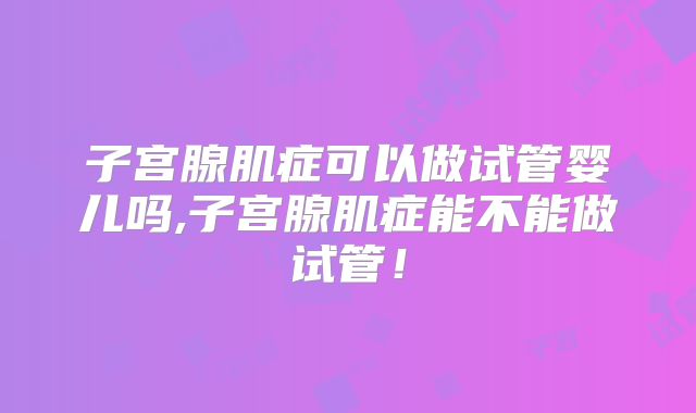 子宫腺肌症可以做试管婴儿吗,子宫腺肌症能不能做试管！