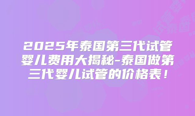 2025年泰国第三代试管婴儿费用大揭秘-泰国做第三代婴儿试管的价格表！