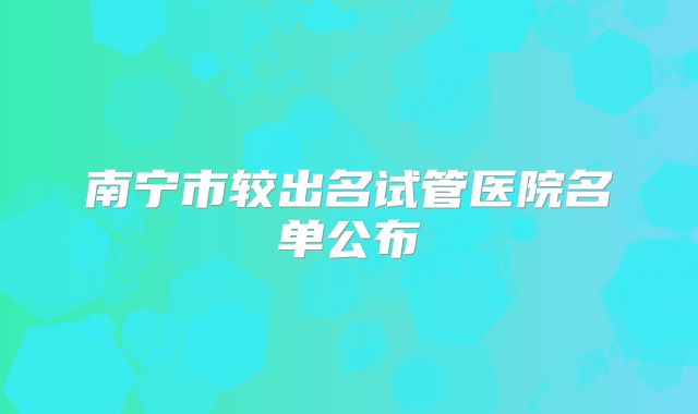 南宁市较出名试管医院名单公布