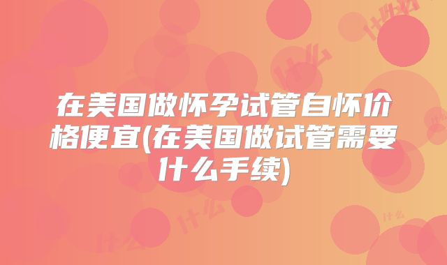 在美国做怀孕试管自怀价格便宜(在美国做试管需要什么手续)